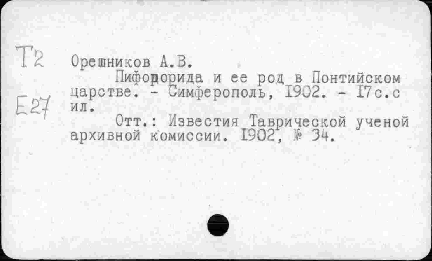 ﻿Т2
£2?
Орешников А.В.
Пифорорида и ее род в Понтийском царстве. - Симферополь, 1902. - 17с.с ил.
Отт.: Известия Таврической ученой архивной комиссии. 1902, $ Зч.